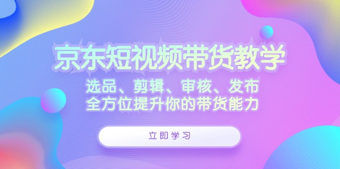 京东短视频带货教学：选品、剪辑、审核、发布，全方位提升你的带货能力-蜜桃网创