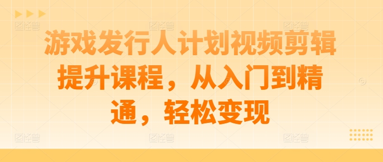 游戏发行人计划视频剪辑提升课程，从入门到精通，轻松变现-蜜桃网创