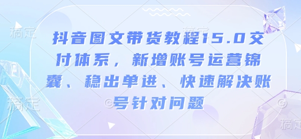 抖音图文带货教程15.0交付体系,新增账号运营锦囊、稳出单进、快速解决账号针对问题