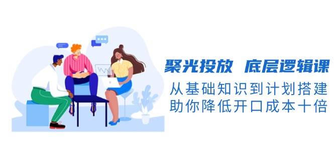 聚光投放底层逻辑课，从基础知识到计划搭建，助你降低开口成本十倍-蜜桃网创