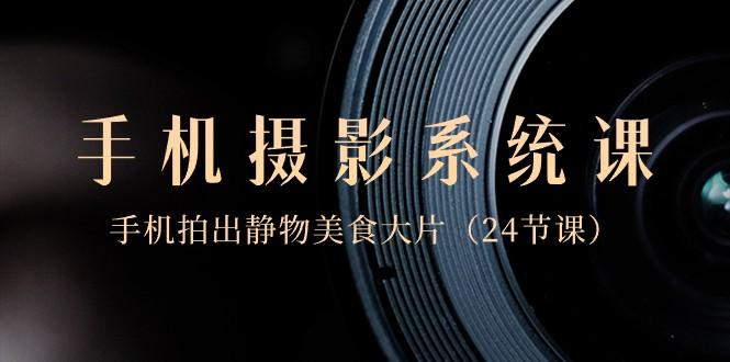 0基础手机摄影系统课，手机拍出静物美食大片（24节课）-蜜桃网创