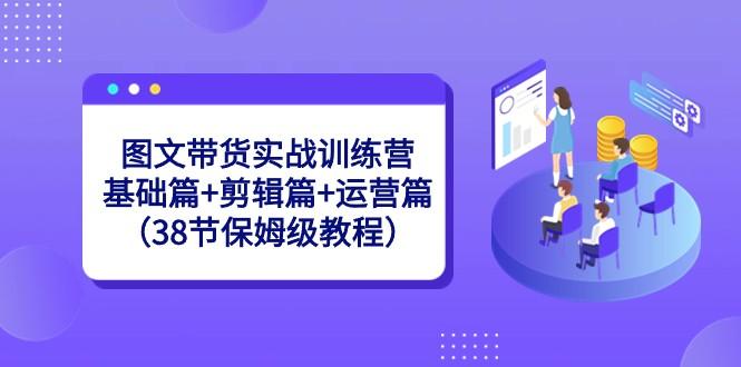 图文带货实战训练营：基础篇+剪辑篇+运营篇（38节保姆级教程）-蜜桃网创