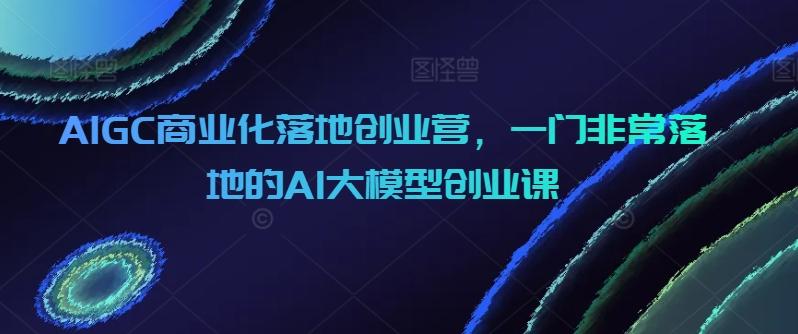 AIGC商业化落地创业营，一门非常落地的AI大模型创业课-蜜桃网创