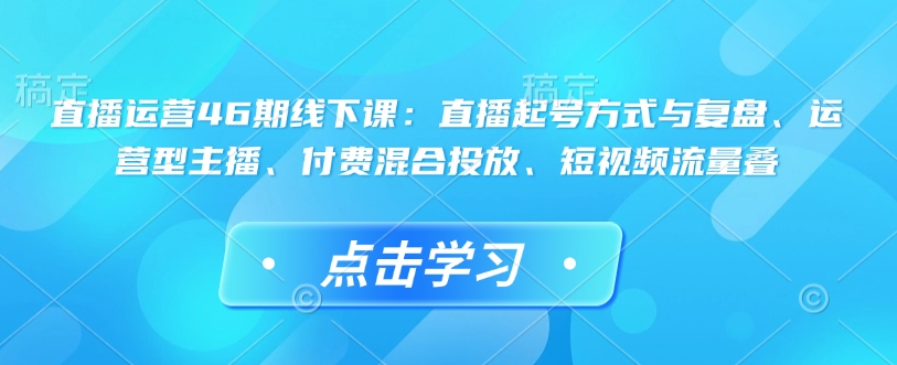 直播运营46期线下课:直播起号方式与复盘、运营型主播、付费混合投放、短视频流量叠-蜜桃网创