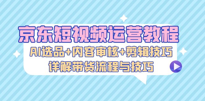 京东短视频运营教程：AI选品+内容审核+剪辑技巧，详解带货流程与技巧-蜜桃网创
