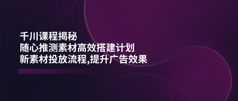 千川课程揭秘:随心推测素材高效搭建计划,新素材投放流程,提升广告效果-蜜桃网创