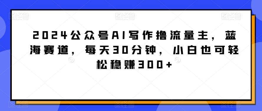 2024公众号AI写作撸流量主，蓝海赛道，每天30分钟，小白也可轻松稳赚300+【揭秘】-蜜桃网创