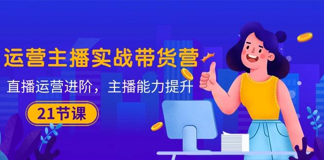 运营主播·实战带货营：直播运营 进阶，主播 能力提升(21节课-蜜桃网创