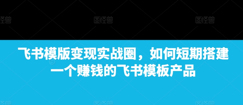 飞书模版变现实战圈，如何短期搭建一个赚钱的飞书模板产品-蜜桃网创